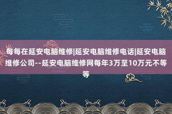 每每在延安电脑维修|延安电脑维修电话|延安电脑维修公司--延安电脑维修网每年3万至10万元不等