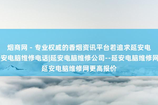 烟商网 - 专业权威的香烟资讯平台若追求延安电脑维修|延安电脑维修电话|延安电脑维修公司--延安电脑维修网更高报价